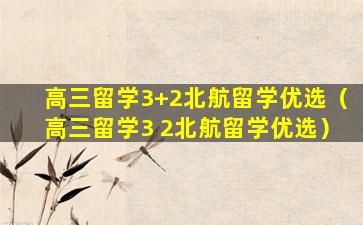 高三留学3+2北航留学优选（高三留学3 2北航留学优选）